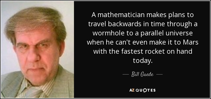 A mathematician makes plans to travel backwards in time through a wormhole to a parallel universe when he can't even make it to Mars with the fastest rocket on hand today. - Bill Gaede