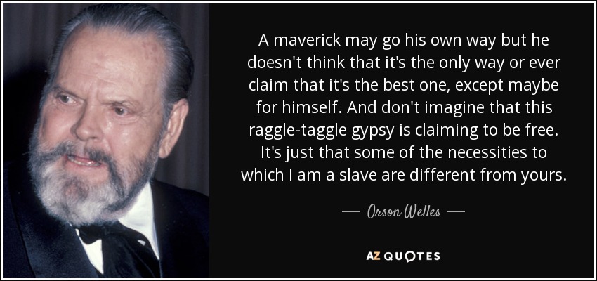 A maverick may go his own way but he doesn't think that it's the only way or ever claim that it's the best one, except maybe for himself. And don't imagine that this raggle-taggle gypsy is claiming to be free. It's just that some of the necessities to which I am a slave are different from yours. - Orson Welles