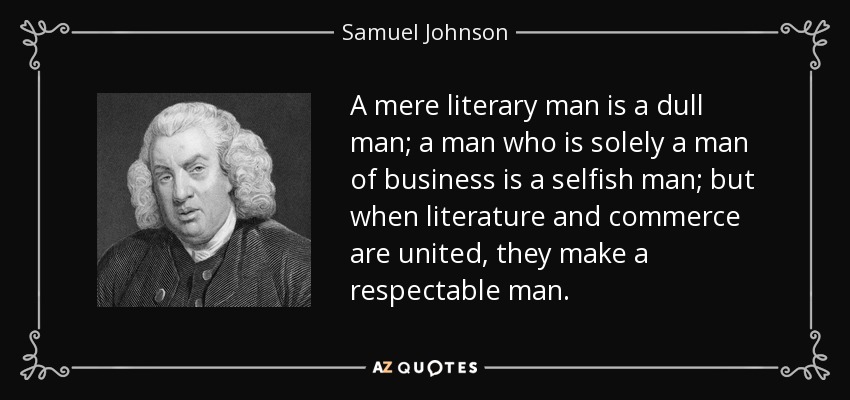 Un hombre meramente literario es un hombre aburrido; un hombre que es únicamente un hombre de negocios es un hombre egoísta; pero cuando la literatura y el comercio se unen, hacen un hombre respetable. - Samuel Johnson