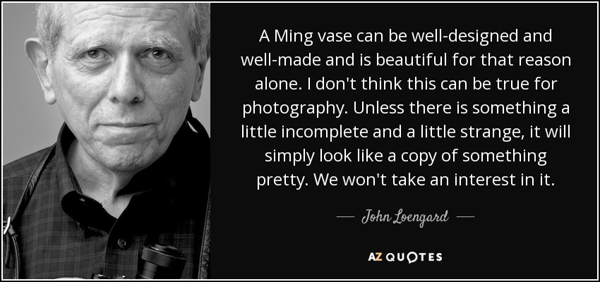 A Ming vase can be well-designed and well-made and is beautiful for that reason alone. I don't think this can be true for photography. Unless there is something a little incomplete and a little strange, it will simply look like a copy of something pretty. We won't take an interest in it. - John Loengard