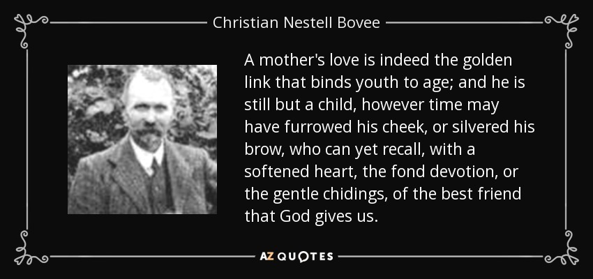 A mother's love is indeed the golden link that binds youth to age; and he is still but a child, however time may have furrowed his cheek, or silvered his brow, who can yet recall, with a softened heart, the fond devotion, or the gentle chidings, of the best friend that God gives us. - Christian Nestell Bovee