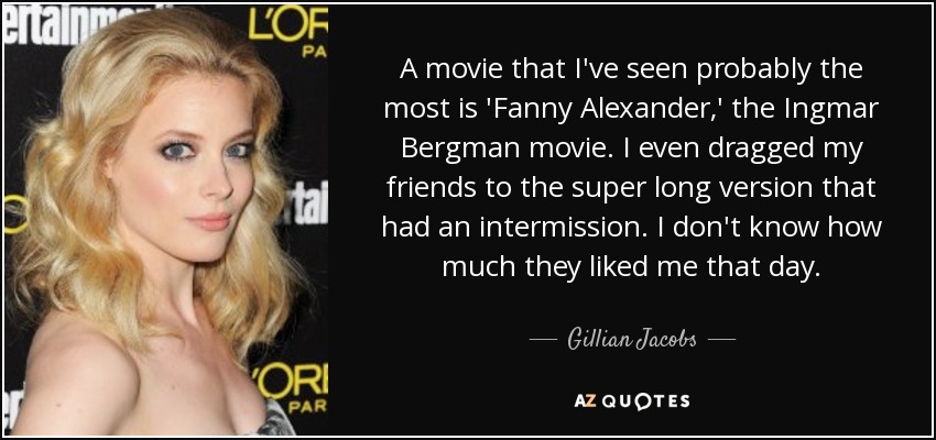 A movie that I've seen probably the most is 'Fanny Alexander,' the Ingmar Bergman movie. I even dragged my friends to the super long version that had an intermission. I don't know how much they liked me that day. - Gillian Jacobs