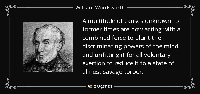 A multitude of causes unknown to former times are now acting with a combined force to blunt the discriminating powers of the mind, and unfitting it for all voluntary exertion to reduce it to a state of almost savage torpor. - William Wordsworth
