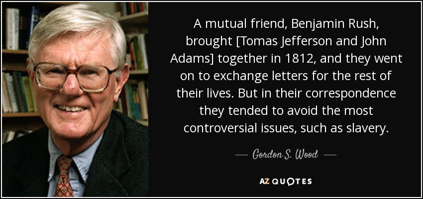 A mutual friend, Benjamin Rush, brought [Tomas Jefferson and John Adams] together in 1812, and they went on to exchange letters for the rest of their lives. But in their correspondence they tended to avoid the most controversial issues, such as slavery. - Gordon S. Wood