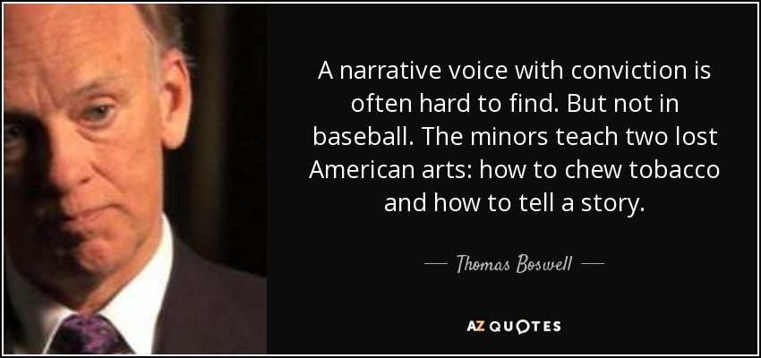 A narrative voice with conviction is often hard to find. But not in baseball. The minors teach two lost American arts: how to chew tobacco and how to tell a story. - Thomas Boswell