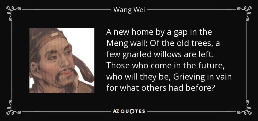 Un nuevo hogar junto a una brecha en el muro de Meng; De los viejos árboles, quedan unos pocos sauces nudosos. Los que vengan en el futuro, ¿quiénes serán, Llorando en vano por lo que otros tuvieron antes? - Wang Wei