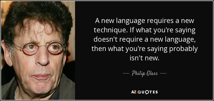 A new language requires a new technique. If what you're saying doesn't require a new language, then what you're saying probably isn't new. - Philip Glass