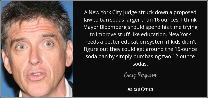 A New York City judge struck down a proposed law to ban sodas larger than 16 ounces. I think Mayor Bloomberg should spend his time trying to improve stuff like education. New York needs a better education system if kids didn't figure out they could get around the 16-ounce soda ban by simply purchasing two 12-ounce sodas. - Craig Ferguson