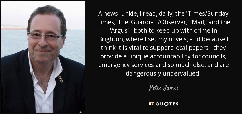 A news junkie, I read, daily, the 'Times/Sunday Times,' the 'Guardian/Observer,' 'Mail,' and the 'Argus' - both to keep up with crime in Brighton, where I set my novels, and because I think it is vital to support local papers - they provide a unique accountability for councils, emergency services and so much else, and are dangerously undervalued. - Peter James