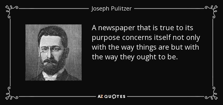 A newspaper that is true to its purpose concerns itself not only with the way things are but with the way they ought to be. - Joseph Pulitzer