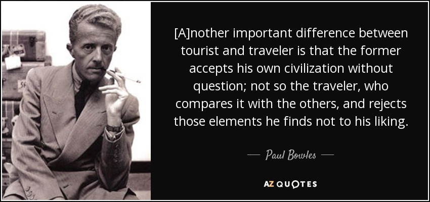 [A]nother important difference between tourist and traveler is that the former accepts his own civilization without question; not so the traveler, who compares it with the others, and rejects those elements he finds not to his liking. - Paul Bowles