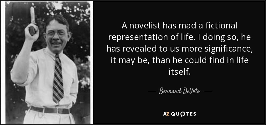 A novelist has mad a fictional representation of life. I doing so, he has revealed to us more significance, it may be, than he could find in life itself. - Bernard DeVoto