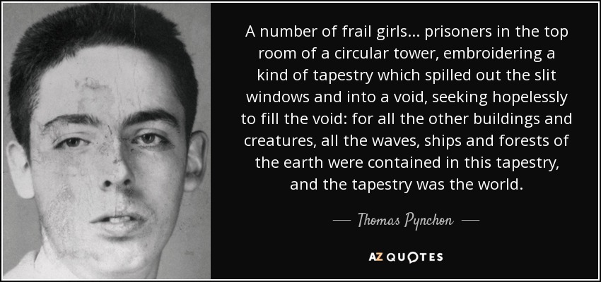 A number of frail girls... prisoners in the top room of a circular tower, embroidering a kind of tapestry which spilled out the slit windows and into a void, seeking hopelessly to fill the void: for all the other buildings and creatures, all the waves, ships and forests of the earth were contained in this tapestry, and the tapestry was the world. - Thomas Pynchon