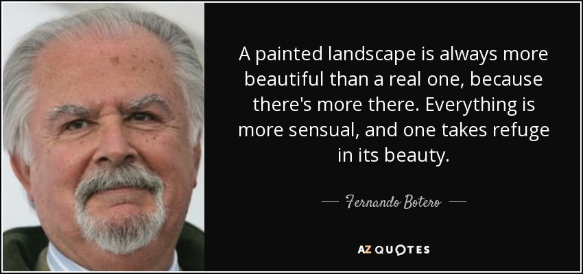 A painted landscape is always more beautiful than a real one, because there's more there. Everything is more sensual, and one takes refuge in its beauty. - Fernando Botero