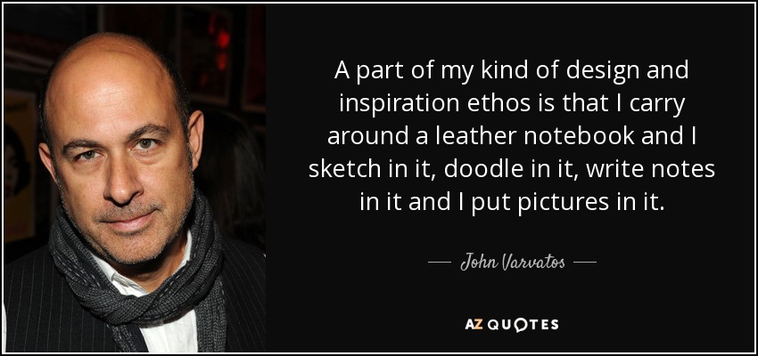 A part of my kind of design and inspiration ethos is that I carry around a leather notebook and I sketch in it, doodle in it, write notes in it and I put pictures in it. - John Varvatos