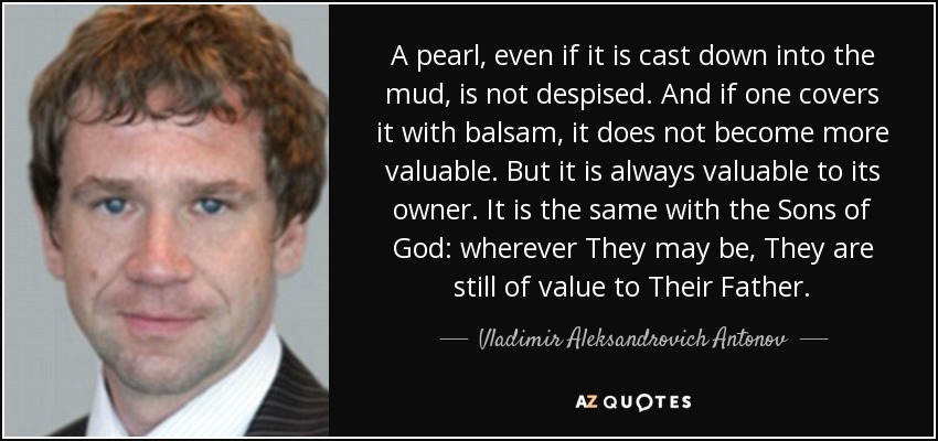 A pearl, even if it is cast down into the mud, is not despised. And if one covers it with balsam, it does not become more valuable. But it is always valuable to its owner. It is the same with the Sons of God: wherever They may be, They are still of value to Their Father. - Vladimir Aleksandrovich Antonov