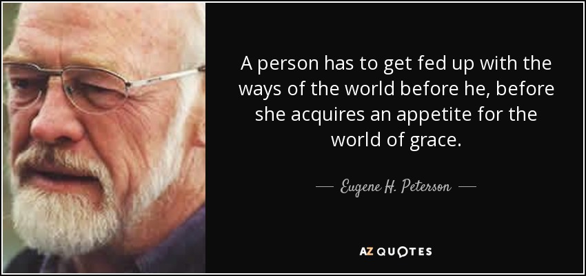 A person has to get fed up with the ways of the world before he, before she acquires an appetite for the world of grace. - Eugene H. Peterson