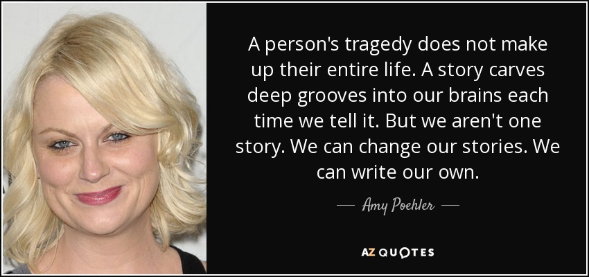 A person's tragedy does not make up their entire life. A story carves deep grooves into our brains each time we tell it. But we aren't one story. We can change our stories. We can write our own. - Amy Poehler