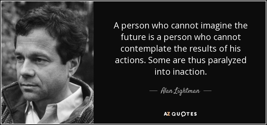 A person who cannot imagine the future is a person who cannot contemplate the results of his actions. Some are thus paralyzed into inaction. - Alan Lightman