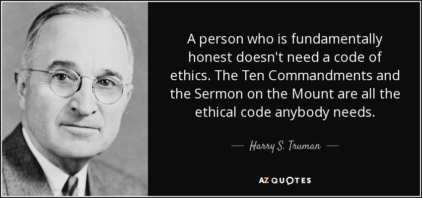 Una persona que es fundamentalmente honesta no necesita un código ético. Los Diez Mandamientos y el Sermón de la Montaña son todo el código ético que alguien necesita. - Harry S. Truman