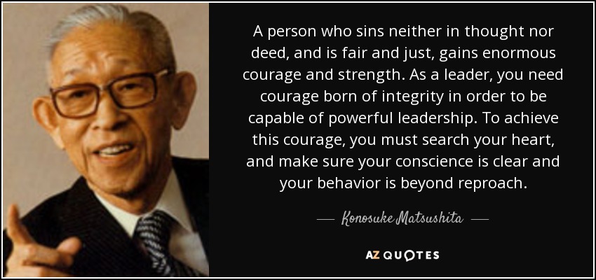 A person who sins neither in thought nor deed, and is fair and just, gains enormous courage and strength. As a leader, you need courage born of integrity in order to be capable of powerful leadership. To achieve this courage, you must search your heart, and make sure your conscience is clear and your behavior is beyond reproach. - Konosuke Matsushita