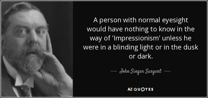 A person with normal eyesight would have nothing to know in the way of 'Impressionism' unless he were in a blinding light or in the dusk or dark. - John Singer Sargent