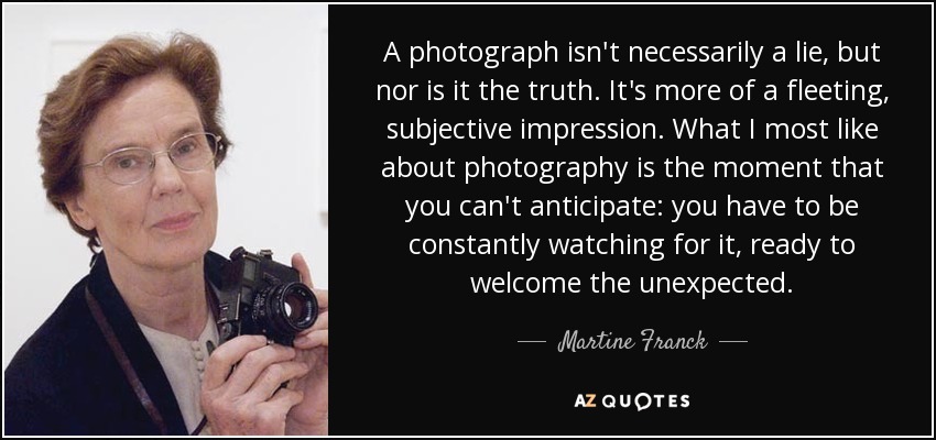 A photograph isn't necessarily a lie, but nor is it the truth. It's more of a fleeting, subjective impression. What I most like about photography is the moment that you can't anticipate: you have to be constantly watching for it, ready to welcome the unexpected. - Martine Franck