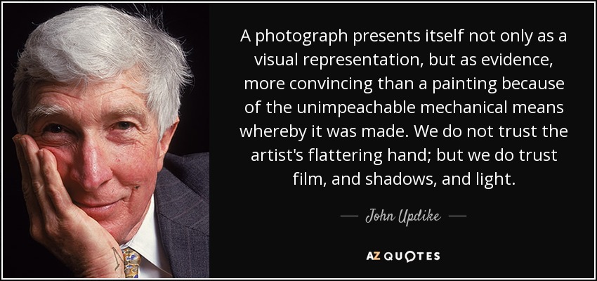 A photograph presents itself not only as a visual representation, but as evidence, more convincing than a painting because of the unimpeachable mechanical means whereby it was made. We do not trust the artist's flattering hand; but we do trust film, and shadows, and light. - John Updike