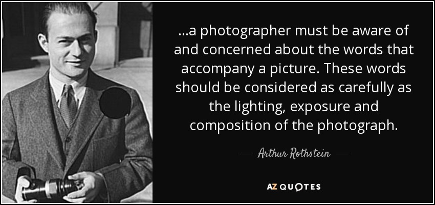 ...a photographer must be aware of and concerned about the words that accompany a picture. These words should be considered as carefully as the lighting, exposure and composition of the photograph. - Arthur Rothstein