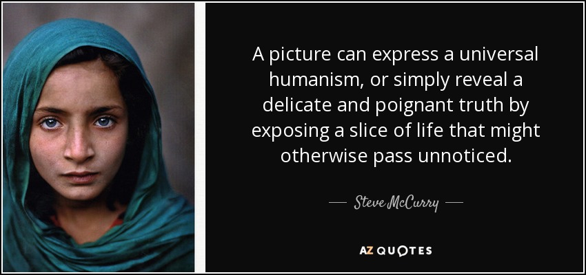 A picture can express a universal humanism, or simply reveal a delicate and poignant truth by exposing a slice of life that might otherwise pass unnoticed. - Steve McCurry