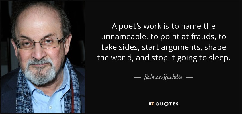 A poet's work is to name the unnameable, to point at frauds, to take sides, start arguments, shape the world, and stop it going to sleep. - Salman Rushdie