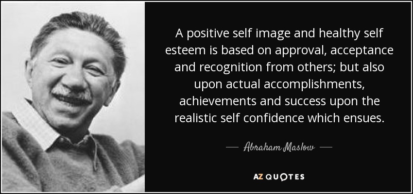 A positive self image and healthy self esteem is based on approval, acceptance and recognition from others; but also upon actual accomplishments, achievements and success upon the realistic self confidence which ensues. - Abraham Maslow