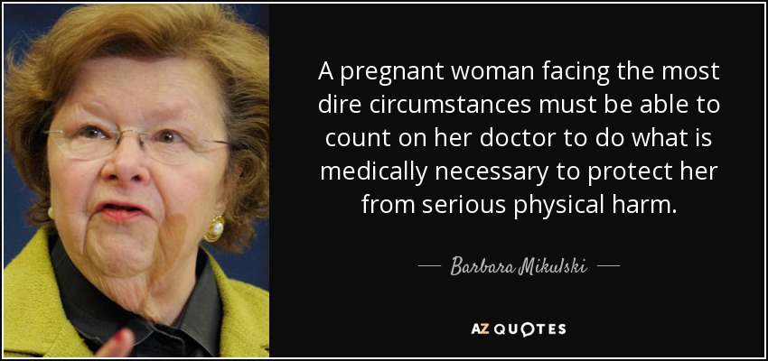 A pregnant woman facing the most dire circumstances must be able to count on her doctor to do what is medically necessary to protect her from serious physical harm. - Barbara Mikulski