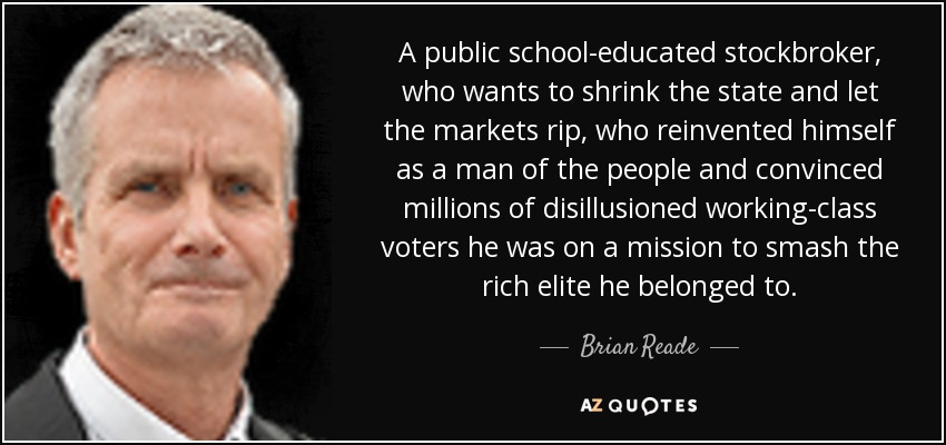 Un corredor de bolsa educado en la escuela pública, que quiere reducir el Estado y dejar que los mercados arrasen, que se reinventó a sí mismo como hombre del pueblo y convenció a millones de desilusionados votantes de clase trabajadora de que tenía la misión de aplastar a la élite rica a la que pertenecía. - Brian Reade