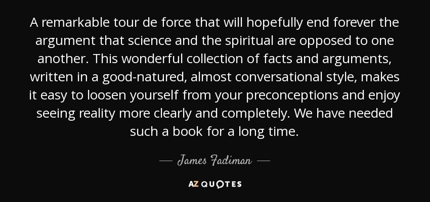 A remarkable tour de force that will hopefully end forever the argument that science and the spiritual are opposed to one another. This wonderful collection of facts and arguments, written in a good-natured, almost conversational style, makes it easy to loosen yourself from your preconceptions and enjoy seeing reality more clearly and completely. We have needed such a book for a long time. - James Fadiman