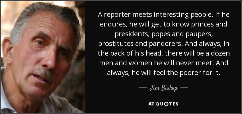 A reporter meets interesting people. If he endures, he will get to know princes and presidents, popes and paupers, prostitutes and panderers. And always, in the back of his head, there will be a dozen men and women he will never meet. And always, he will feel the poorer for it. - Jim Bishop