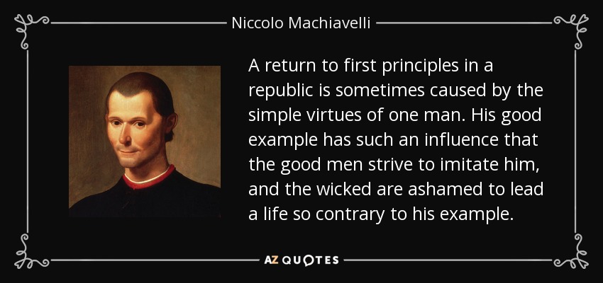 El retorno a los primeros principios en una república es causado a veces por las simples virtudes de un hombre. Su buen ejemplo ejerce tal influencia que los hombres de bien se esfuerzan por imitarlo, y los malvados se avergüenzan de llevar una vida tan contraria a su ejemplo. - Nicolás Maquiavelo