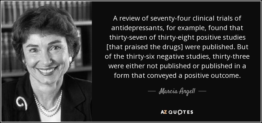Una revisión de setenta y cuatro ensayos clínicos de antidepresivos, por ejemplo, descubrió que treinta y siete de los treinta y ocho estudios positivos [que elogiaban los fármacos] fueron publicados. Pero de los treinta y seis estudios negativos, treinta y tres no se publicaron o se publicaron de forma que transmitieran un resultado positivo. - Marcia Angell