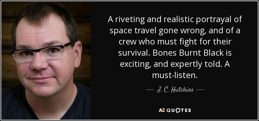 A riveting and realistic portrayal of space travel gone wrong, and of a crew who must fight for their survival. Bones Burnt Black is exciting, and expertly told. A must-listen. - J. C. Hutchins