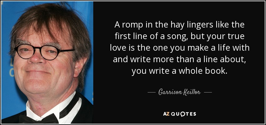 Un revolcón en el heno perdura como la primera línea de una canción, pero el verdadero amor es aquel con el que haces una vida y sobre el que escribes más que una línea, escribes un libro entero. - Garrison Keillor