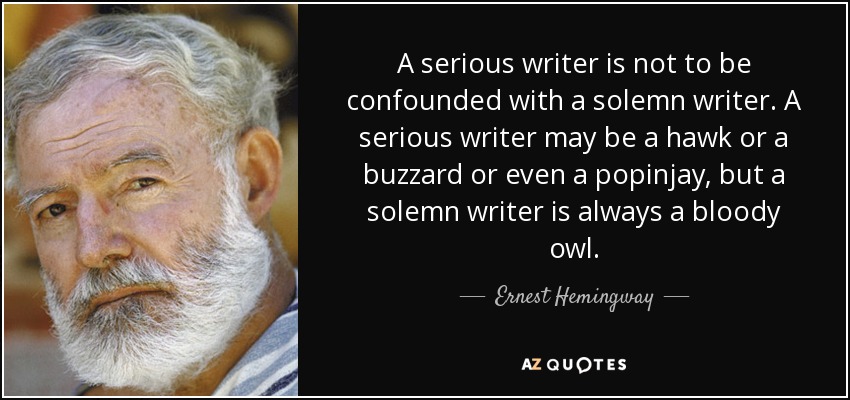 A serious writer is not to be confounded with a solemn writer. A serious writer may be a hawk or a buzzard or even a popinjay, but a solemn writer is always a bloody owl. - Ernest Hemingway
