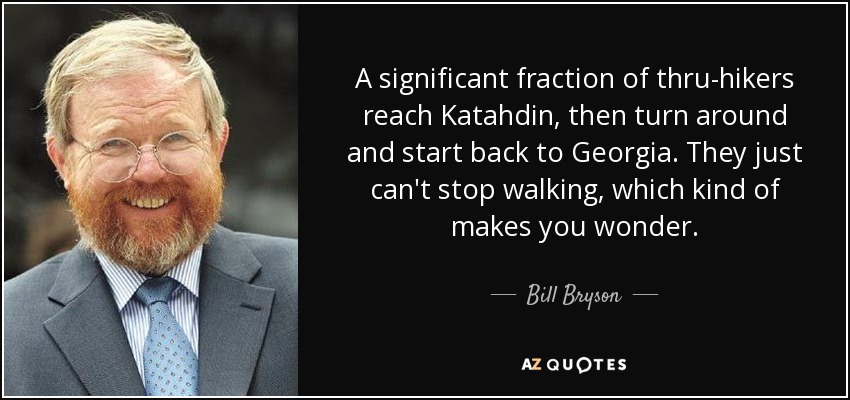 A significant fraction of thru-hikers reach Katahdin, then turn around and start back to Georgia. They just can't stop walking, which kind of makes you wonder. - Bill Bryson