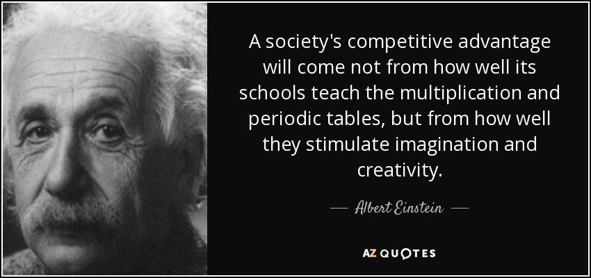 A society's competitive advantage will come not from how well its schools teach the multiplication and periodic tables, but from how well they stimulate imagination and creativity. - Albert Einstein