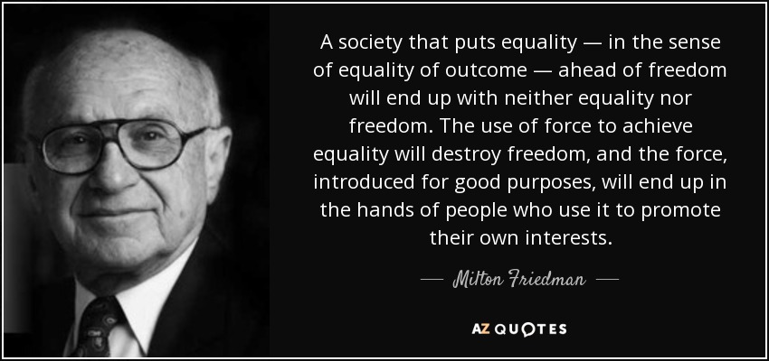 Una sociedad que antepone la igualdad -en el sentido de igualdad de resultados- a la libertad acabará por no tener ni igualdad ni libertad. El uso de la fuerza para lograr la igualdad destruirá la libertad, y la fuerza, introducida con buenos propósitos, acabará en manos de personas que la utilizan para promover sus propios intereses. - Milton Friedman