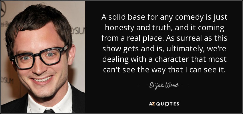 A solid base for any comedy is just honesty and truth, and it coming from a real place. As surreal as this show gets and is, ultimately, we're dealing with a character that most can't see the way that I can see it. - Elijah Wood