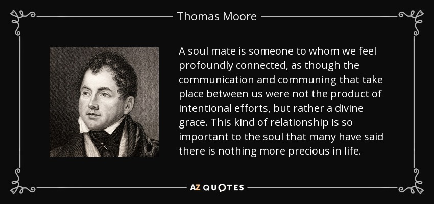 A soul mate is someone to whom we feel profoundly connected, as though the communication and communing that take place between us were not the product of intentional efforts, but rather a divine grace. This kind of relationship is so important to the soul that many have said there is nothing more precious in life. - Thomas Moore