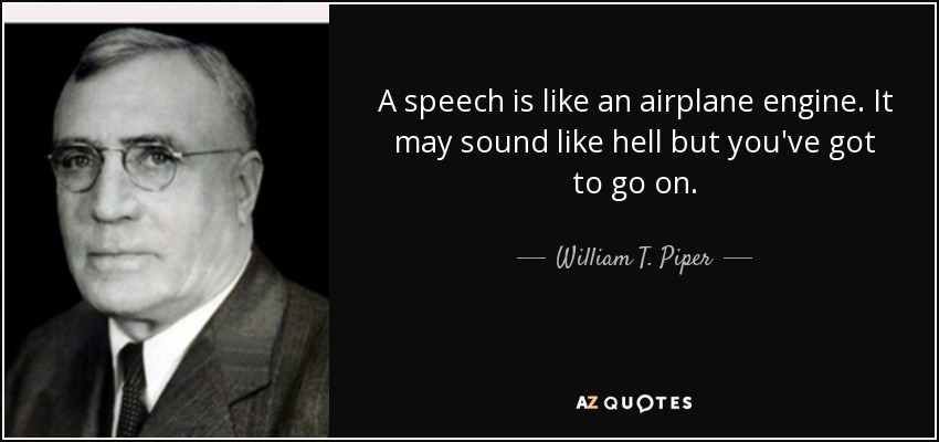 A speech is like an airplane engine. It may sound like hell but you've got to go on. - William T. Piper