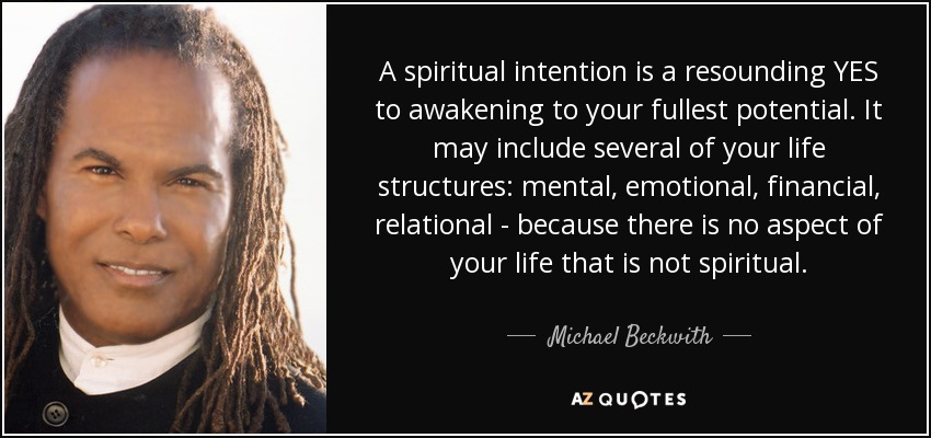 A spiritual intention is a resounding YES to awakening to your fullest potential. It may include several of your life structures: mental, emotional, financial, relational - because there is no aspect of your life that is not spiritual. - Michael Beckwith