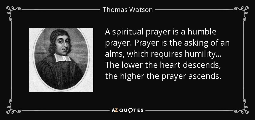 A spiritual prayer is a humble prayer. Prayer is the asking of an alms, which requires humility... The lower the heart descends, the higher the prayer ascends. - Thomas Watson