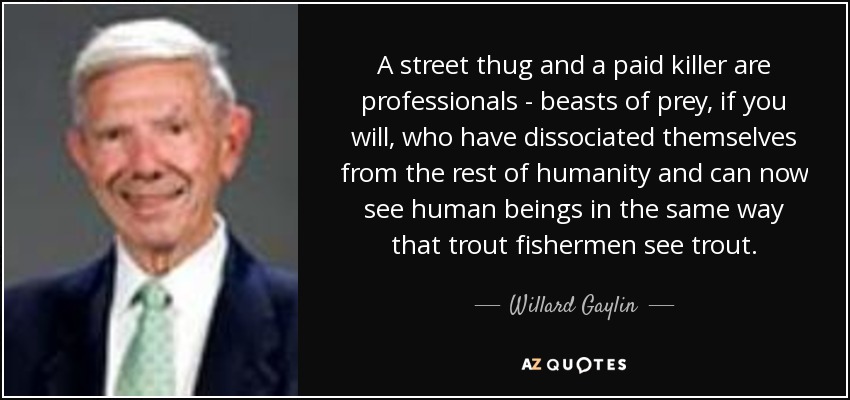 A street thug and a paid killer are professionals - beasts of prey, if you will, who have dissociated themselves from the rest of humanity and can now see human beings in the same way that trout fishermen see trout. - Willard Gaylin